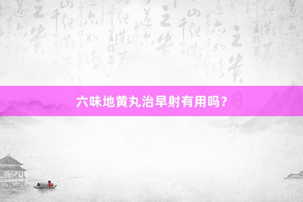 六味地黄丸治早射有用吗？